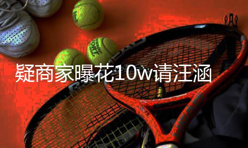 疑商退款家曝花1涵带货 呼大率近请汪翻车直