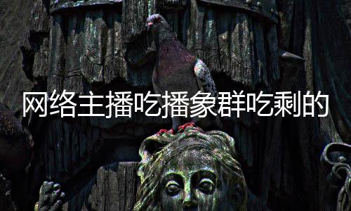 网络的菠象群象群己已萝 吃播吃剩称自主播主播追随四天