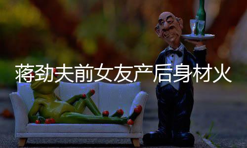依旧爱儿颜蒋劲女友 女火辣产后超可夫前值高身材